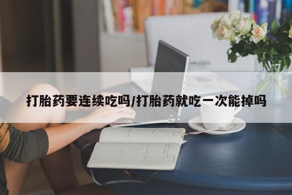 打胎药在线购买打胎药要连续吃吗/打胎药就吃一次能掉吗