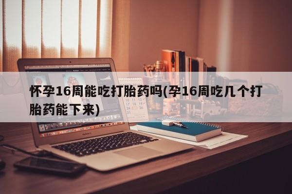 打胎药在线购买怀孕16周能吃打胎药吗(孕16周吃几个打胎药能下来)