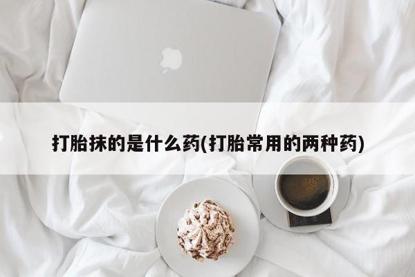打胎药在线购买打胎抹的是什么药(打胎常用的两种药)