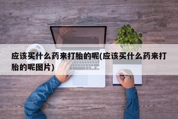 打胎药在线购买应该买什么药来打胎的呢(应该买什么药来打胎的呢图片)