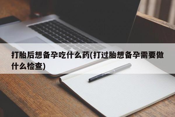 打胎药在线购买打胎后想备孕吃什么药(打过胎想备孕需要做什么检查)