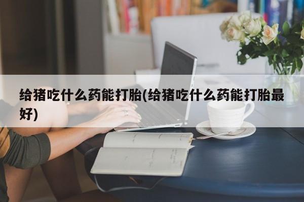 打胎药在线购买给猪吃什么药能打胎(给猪吃什么药能打胎最好)