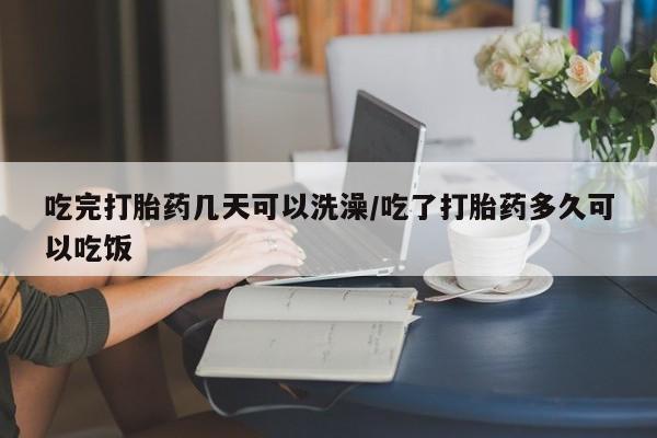 打胎药在线购买吃完打胎药几天可以洗澡/吃了打胎药多久可以吃饭