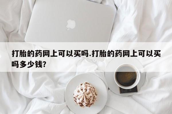 打胎药在线购买打胎的药网上可以买吗.打胎的药网上可以买吗多少钱？