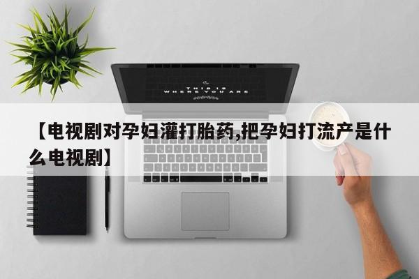 打胎药在线购买【电视剧对孕妇灌打胎药,把孕妇打流产是什么电视剧】