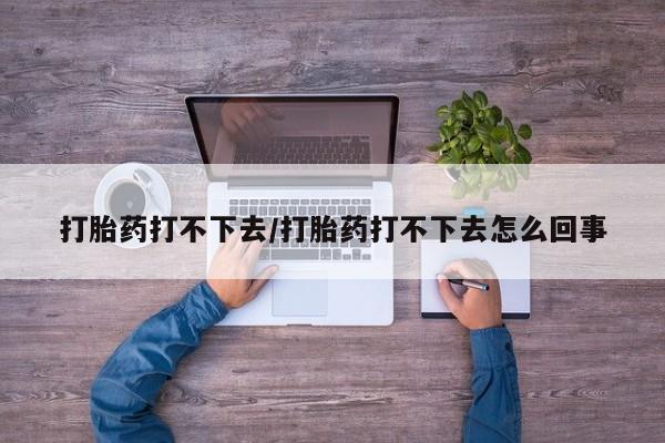 打胎药在线购买打胎药打不下去/打胎药打不下去怎么回事