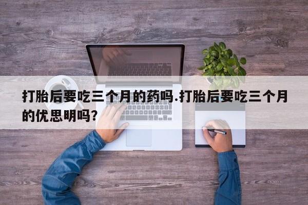 打胎药在线购买打胎后要吃三个月的药吗.打胎后要吃三个月的优思明吗？