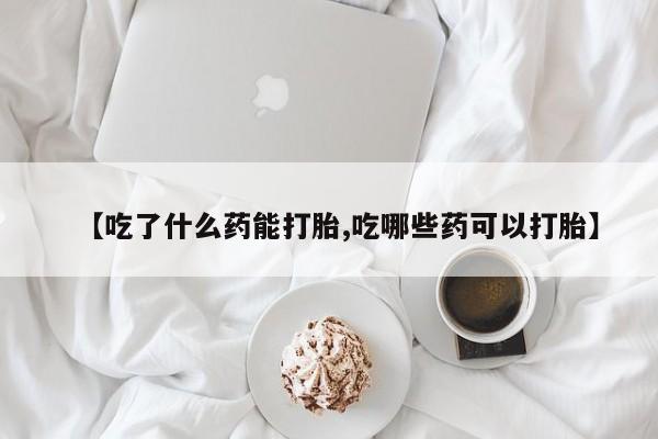 打胎药在线购买【吃了什么药能打胎,吃哪些药可以打胎】