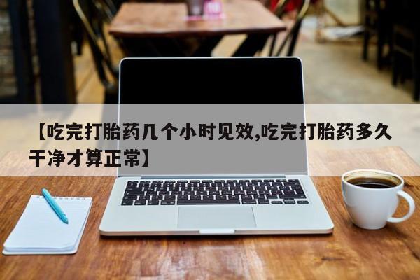 打胎药在线购买【吃完打胎药几个小时见效,吃完打胎药多久干净才算正常】