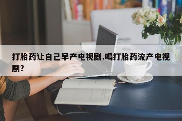 打胎药在线购买打胎药让自己早产电视剧.喝打胎药流产电视剧？