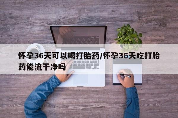 打胎药在线购买怀孕36天可以喝打胎药/怀孕36天吃打胎药能流干净吗