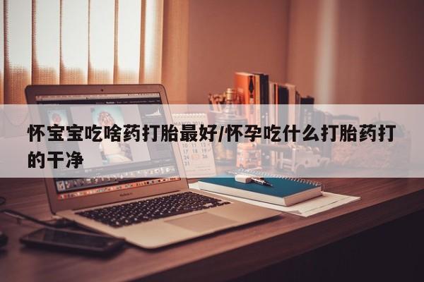 打胎药在线购买怀宝宝吃啥药打胎最好/怀孕吃什么打胎药打的干净