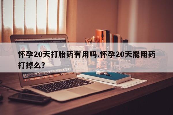 打胎药在线购买怀孕20天打胎药有用吗.怀孕20天能用药打掉么？