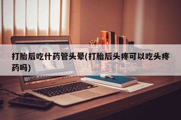 打胎药在线购买打胎后吃什药管头晕(打胎后头疼可以吃头疼药吗)