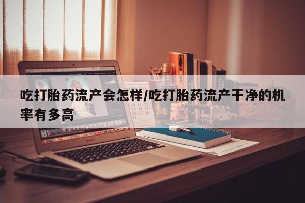 打胎药在线购买吃打胎药流产会怎样/吃打胎药流产干净的机率有多高