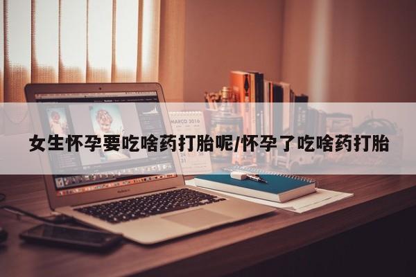打胎药在线购买女生怀孕要吃啥药打胎呢/怀孕了吃啥药打胎