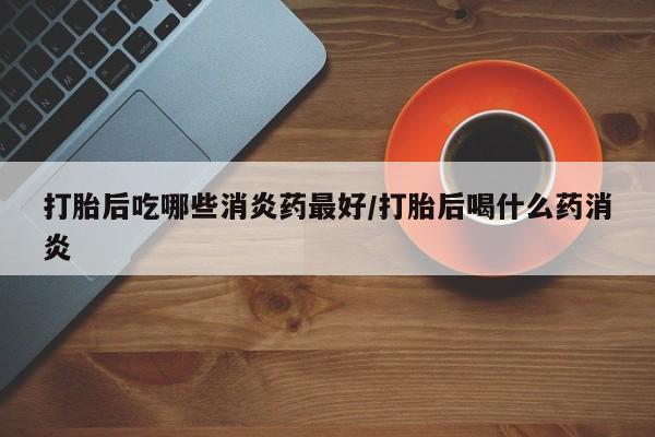 打胎药在线购买打胎后吃哪些消炎药最好/打胎后喝什么药消炎