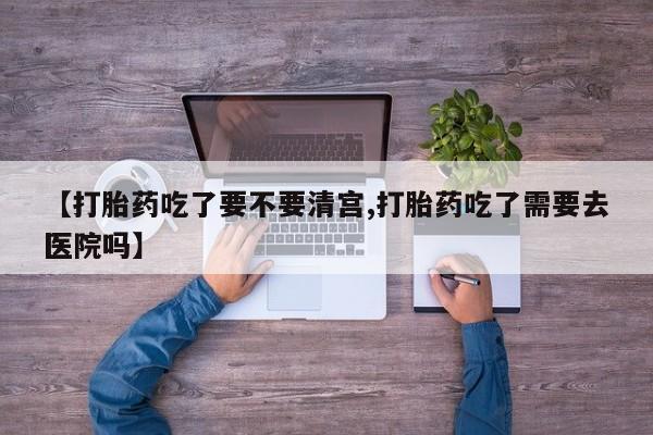 打胎药在线购买【打胎药吃了要不要清宫,打胎药吃了需要去医院吗】