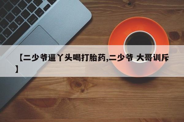 打胎药在线购买【二少爷逼丫头喝打胎药,二少爷 大哥训斥】