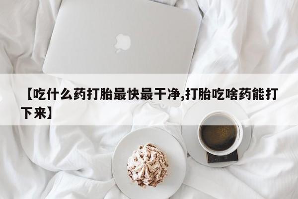 打胎药在线购买【吃什么药打胎最快最干净,打胎吃啥药能打下来】