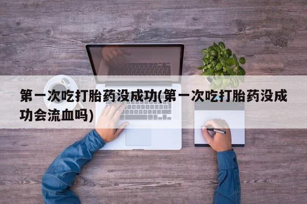打胎药在线购买第一次吃打胎药没成功(第一次吃打胎药没成功会流血吗)