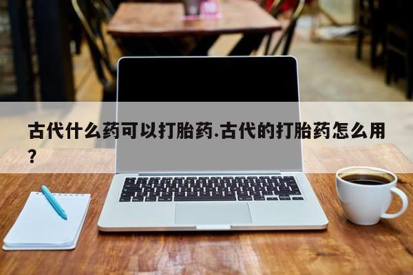 打胎药在线购买古代什么药可以打胎药.古代的打胎药怎么用？