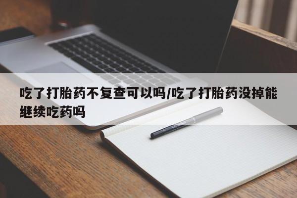 打胎药在线购买吃了打胎药不复查可以吗/吃了打胎药没掉能继续吃药吗