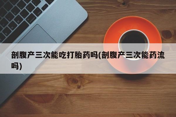 打胎药在线购买剖腹产三次能吃打胎药吗(剖腹产三次能药流吗)