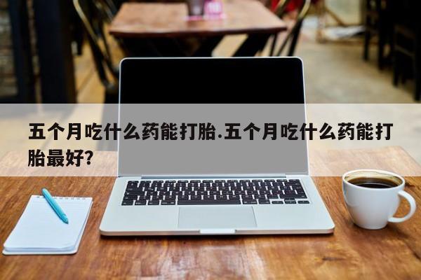 打胎药在线购买五个月吃什么药能打胎.五个月吃什么药能打胎最好?