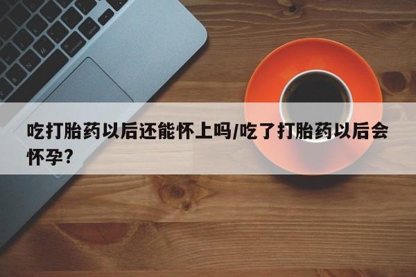 打胎药在线购买吃打胎药以后还能怀上吗/吃了打胎药以后会怀孕?