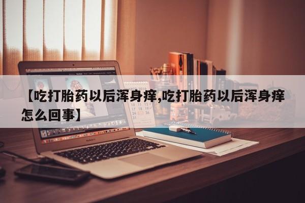 打胎药在线购买【吃打胎药以后浑身痒,吃打胎药以后浑身痒怎么回事】