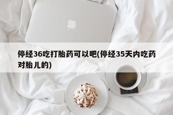 打胎药在线购买停经36吃打胎药可以吧(停经35天内吃药对胎儿的)