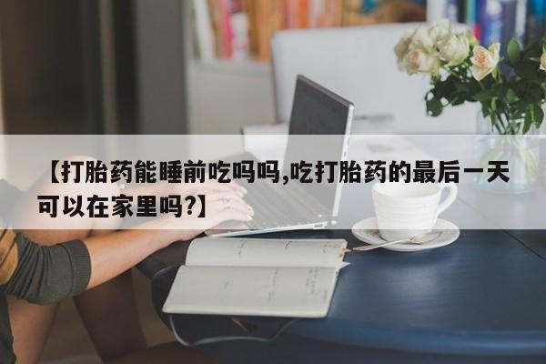 打胎药在线购买【打胎药能睡前吃吗吗,吃打胎药的最后一天可以在家里吗?】