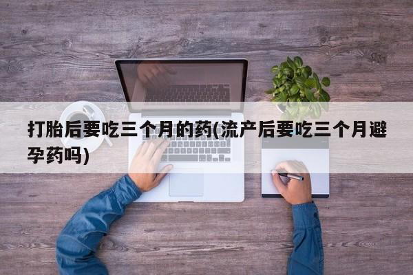 打胎药在线购买打胎后要吃三个月的药(流产后要吃三个月避孕药吗)