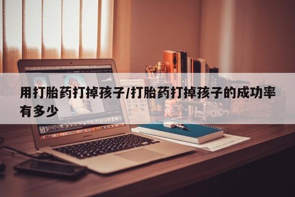 打胎药在线购买用打胎药打掉孩子/打胎药打掉孩子的成功率有多少