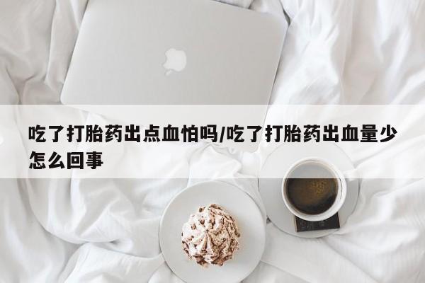 打胎药在线购买吃了打胎药出点血怕吗/吃了打胎药出血量少怎么回事
