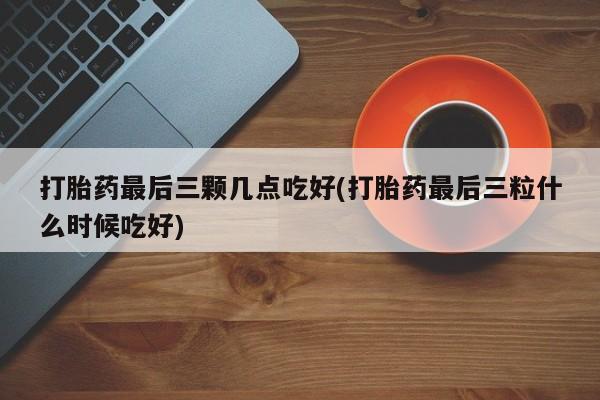 打胎药在线购买打胎药最后三颗几点吃好(打胎药最后三粒什么时候吃好)