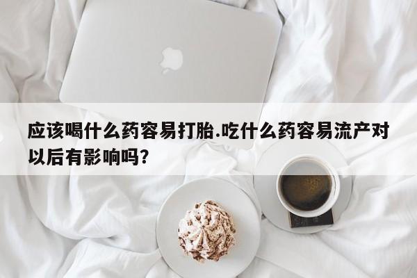 打胎药在线购买应该喝什么药容易打胎.吃什么药容易流产对以后有影响吗？