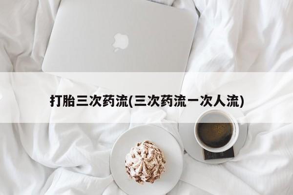 打胎药在线购买打胎三次药流(三次药流一次人流)