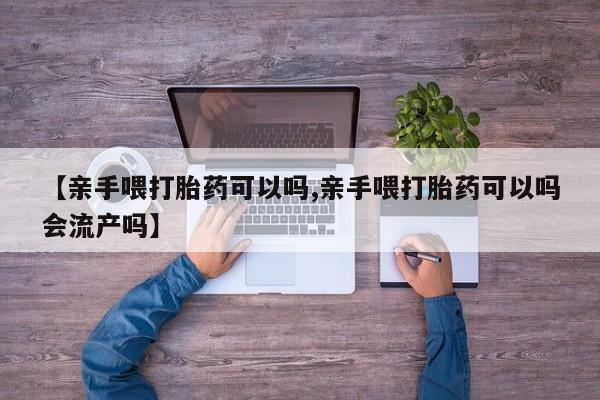 打胎药在线购买【亲手喂打胎药可以吗,亲手喂打胎药可以吗会流产吗】