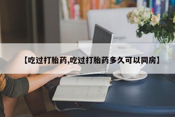 打胎药在线购买【吃过打胎药,吃过打胎药多久可以同房】