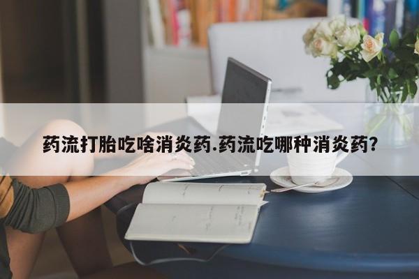打胎药在线购买药流打胎吃啥消炎药.药流吃哪种消炎药？