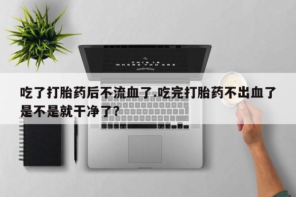 打胎药在线购买吃了打胎药后不流血了.吃完打胎药不出血了是不是就干净了？