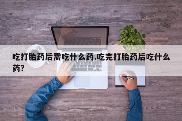 打胎药在线购买吃打胎药后需吃什么药.吃完打胎药后吃什么药？