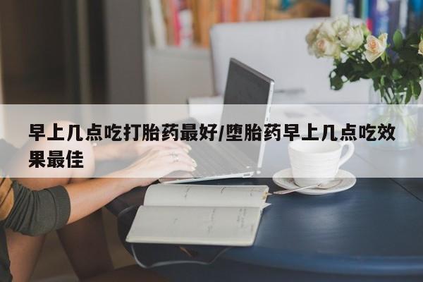 打胎药在线购买早上几点吃打胎药最好/堕胎药早上几点吃效果最佳