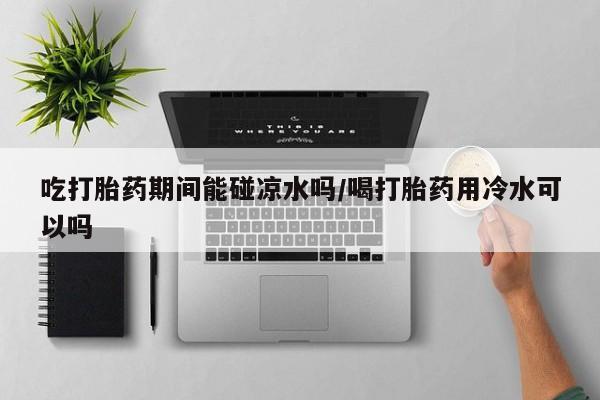 打胎药在线购买吃打胎药期间能碰凉水吗/喝打胎药用冷水可以吗