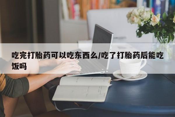 打胎药在线购买吃完打胎药可以吃东西么/吃了打胎药后能吃饭吗