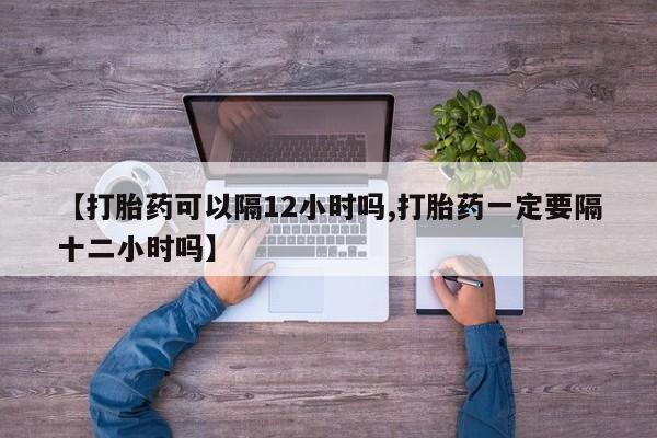 打胎药在线购买【打胎药可以隔12小时吗,打胎药一定要隔十二小时吗】
